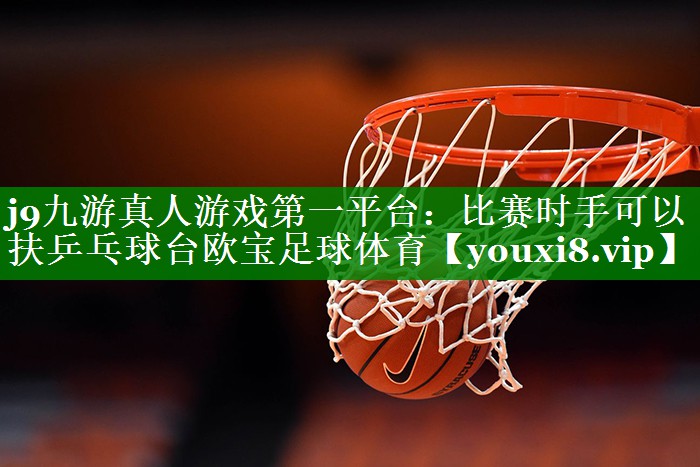 j9九游真人游戏第一平台：比赛时手可以扶乒乓球台欧宝足球体育