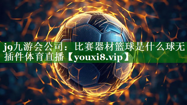 j9九游会公司：比赛器材篮球是什么球无插件体育直播