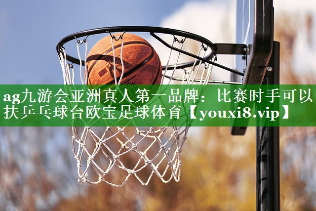 ag九游会亚洲真人第一品牌：比赛时手可以扶乒乓球台欧宝足球体育