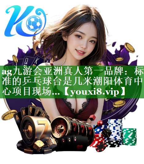 ag九游会亚洲真人第一品牌：标准的乒乓球台是几米潮阳体育中心项目现场…
