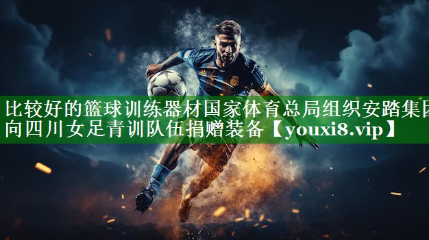 比较好的篮球训练器材国家体育总局组织安踏集团向四川女足青训队伍捐赠装备