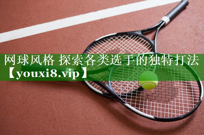 网球风格 探索各类选手的独特打法 网球风格 探索各类选手的独特打法