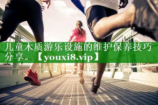 儿童木质游乐设施的维护保养技巧分享。 儿童木质游乐设施的维护保养技巧分享。